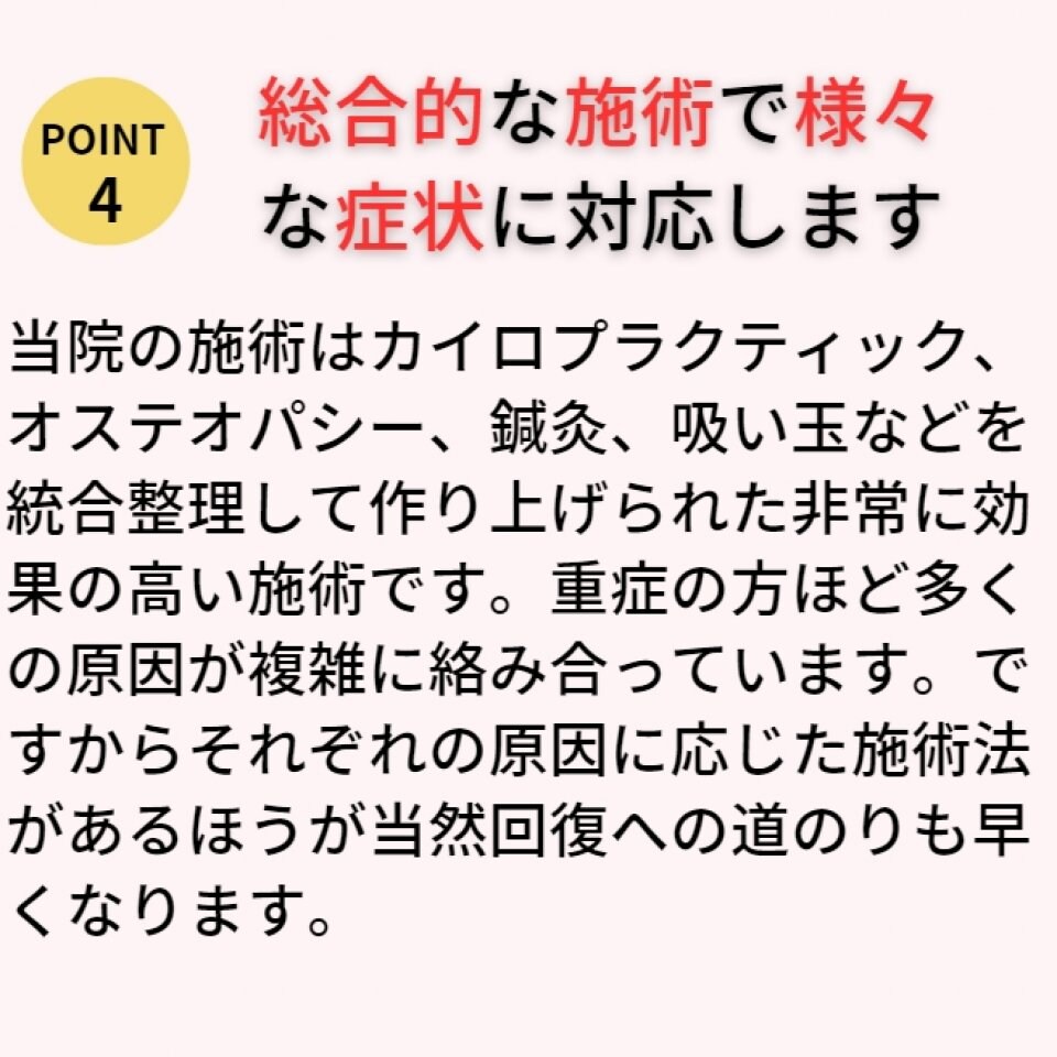 施術はカイロプラクティック、オステオパシー、鍼灸、吸などを統合整理して作り上げられた非常に効果の高い施術です。重症の方ほど多くの原因が複雑に絡み合っています。ですからそれぞれの原因に応じた施術法が