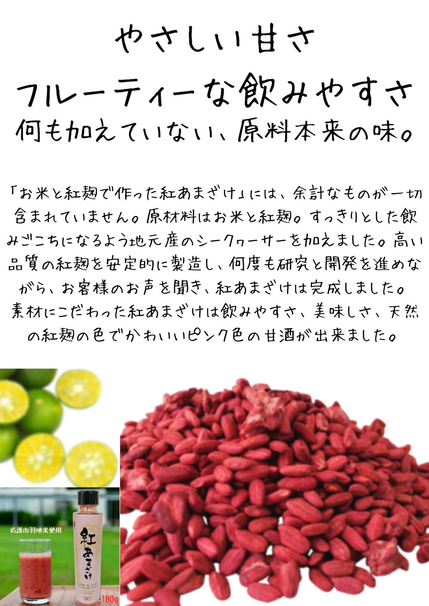 「お米と紅麹で作った紅あまざけ」には、余計なものが一切含まれていません。原材料はお米と紅麹。すっきりとした飲みごこちになるよう地元産のシークヮーサーを加えました。高い品質の紅麹を安定的に製造し、何度も研究と開発を進めながら、お客様のお声を聞き、紅あまざけは完成しました。 素材にこだわった紅あまざけは飲みやすさ、美味しさ、天然の紅麹の色でかわいいピンク色の甘酒が出来ました。